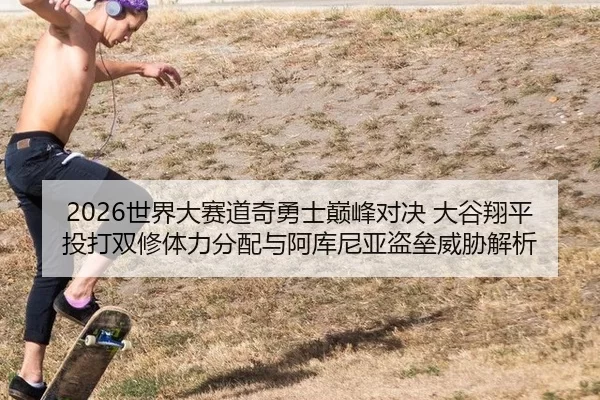 2026世界大赛道奇勇士巅峰对决 大谷翔平投打双修体力分配与阿库尼亚盗垒威胁解析